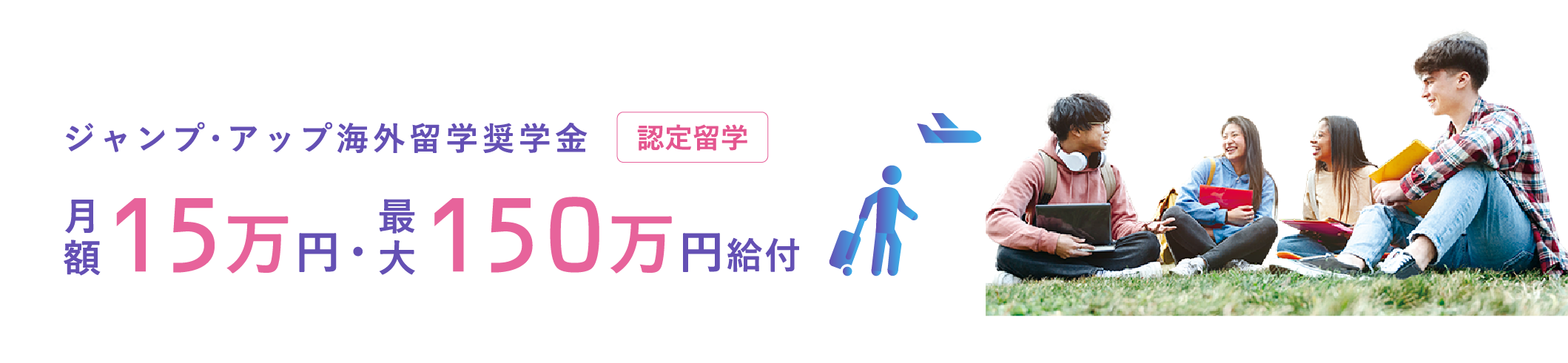 ジャンプ・アップ海外留学奨学金 認定留学 月額15万円・最大150万円給付 ※給付額は留学制度や留学先の地域、留学期間などによって異なります。