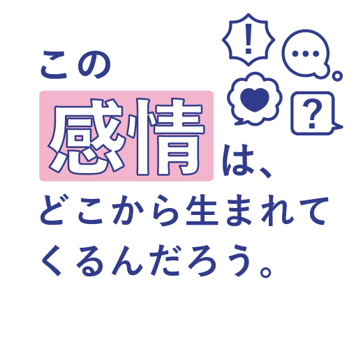 この感情は、<br>どこから生まれてくるんだろう。