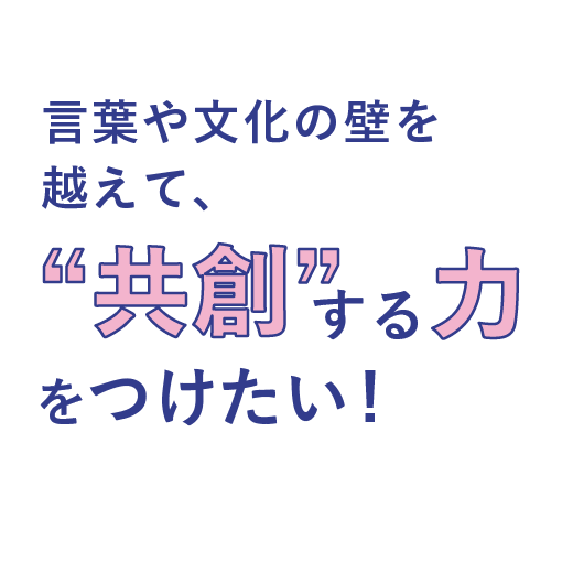言葉や文化の壁を超えて、<br>”共創”する力をつけたい！