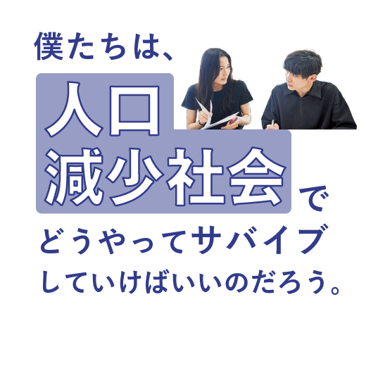 僕たちは、<br>人口減少社会でどうやって<br>サバイブしていけばいいのだろう。
