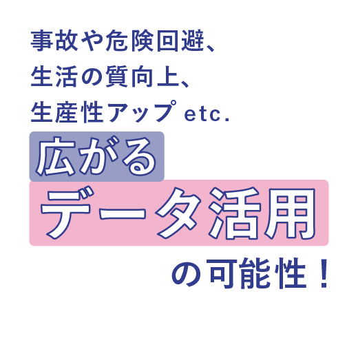 事故や危険回避、生活の質向上、生産性アップ etc. <br>広がるデータ活用の可能性！