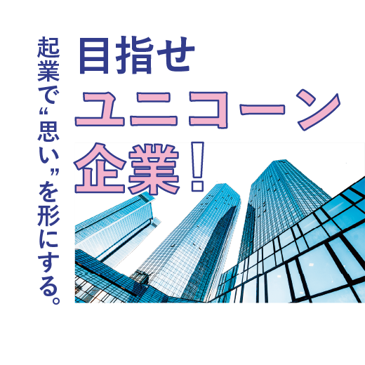 目指せユニコーン企業！<br>起業で”思い”を形にする。