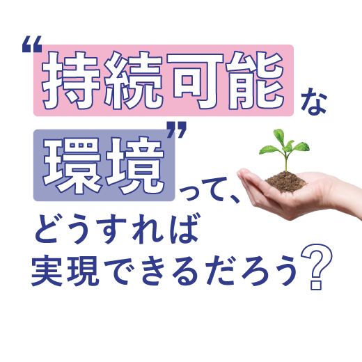 “持続可能な環境”って、 <br>どうすれば実現できるだろう？
