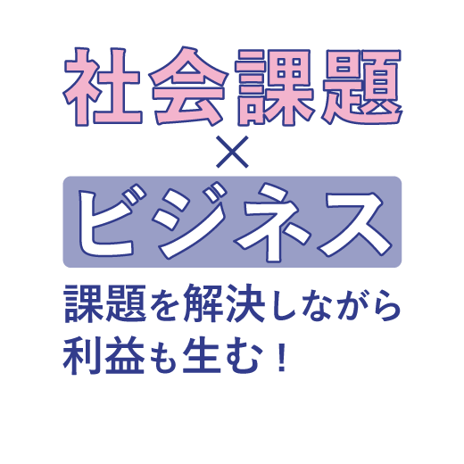 社会課題×ビジネス<br> 課題を解決しながら利益も生む！