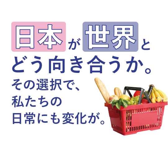 日本が世界とどう向き合うか。 <br>その選択で、私たちの日常にも変化が。